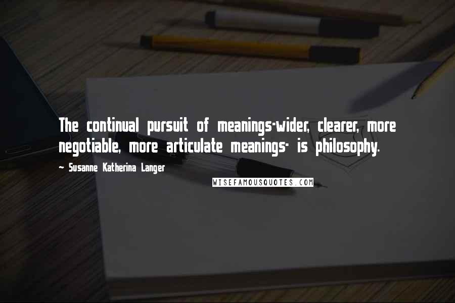 Susanne Katherina Langer Quotes: The continual pursuit of meanings-wider, clearer, more negotiable, more articulate meanings- is philosophy.