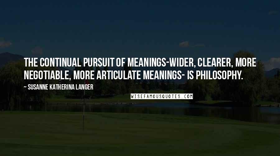 Susanne Katherina Langer Quotes: The continual pursuit of meanings-wider, clearer, more negotiable, more articulate meanings- is philosophy.