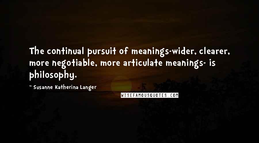 Susanne Katherina Langer Quotes: The continual pursuit of meanings-wider, clearer, more negotiable, more articulate meanings- is philosophy.