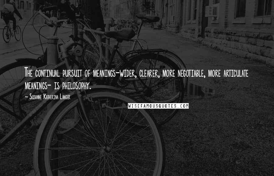 Susanne Katherina Langer Quotes: The continual pursuit of meanings-wider, clearer, more negotiable, more articulate meanings- is philosophy.