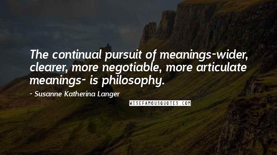 Susanne Katherina Langer Quotes: The continual pursuit of meanings-wider, clearer, more negotiable, more articulate meanings- is philosophy.