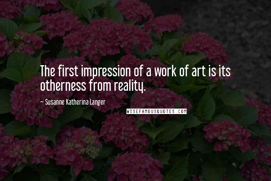 Susanne Katherina Langer Quotes: The first impression of a work of art is its otherness from reality.