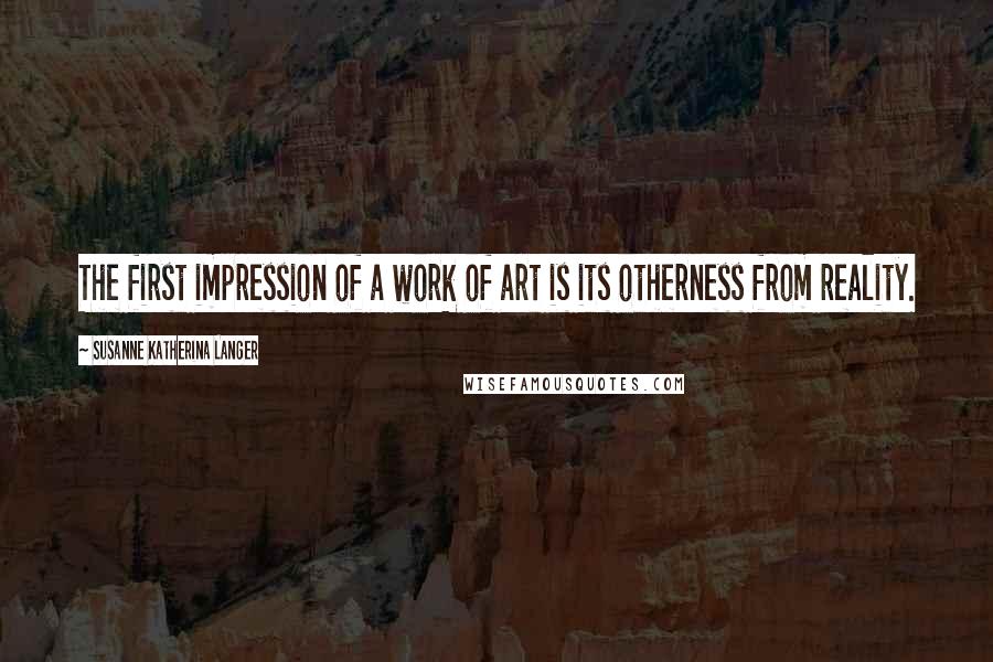 Susanne Katherina Langer Quotes: The first impression of a work of art is its otherness from reality.