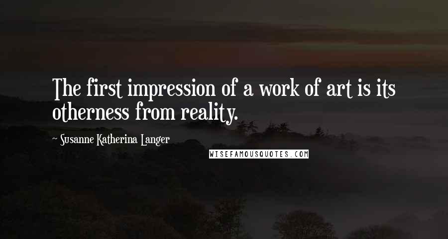 Susanne Katherina Langer Quotes: The first impression of a work of art is its otherness from reality.