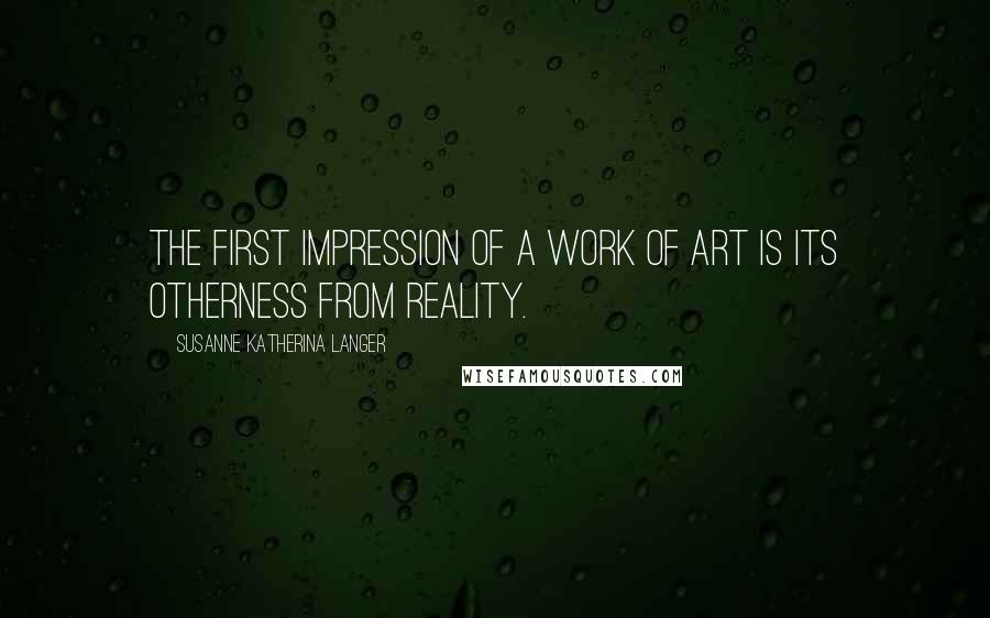 Susanne Katherina Langer Quotes: The first impression of a work of art is its otherness from reality.