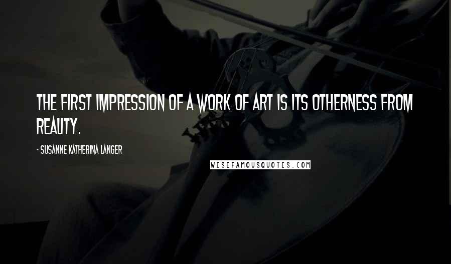 Susanne Katherina Langer Quotes: The first impression of a work of art is its otherness from reality.