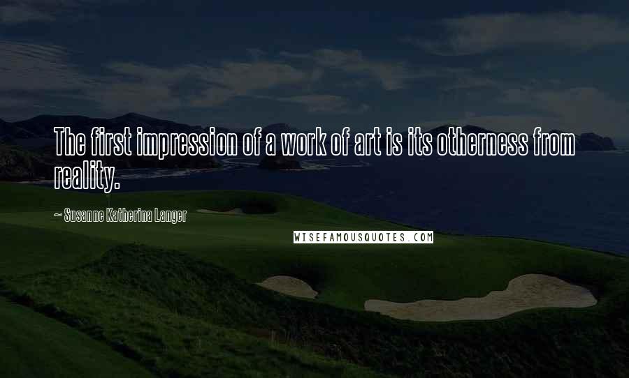 Susanne Katherina Langer Quotes: The first impression of a work of art is its otherness from reality.