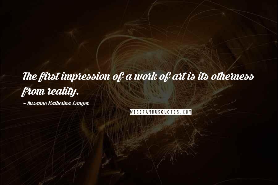 Susanne Katherina Langer Quotes: The first impression of a work of art is its otherness from reality.