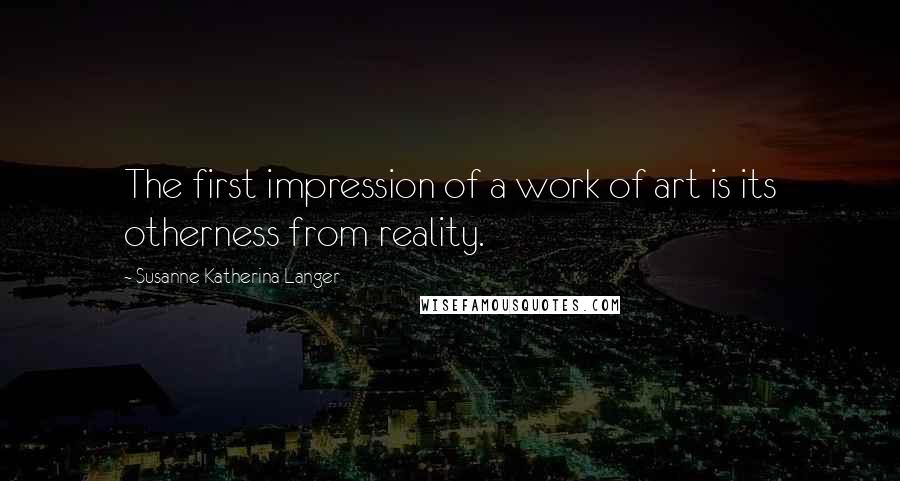 Susanne Katherina Langer Quotes: The first impression of a work of art is its otherness from reality.