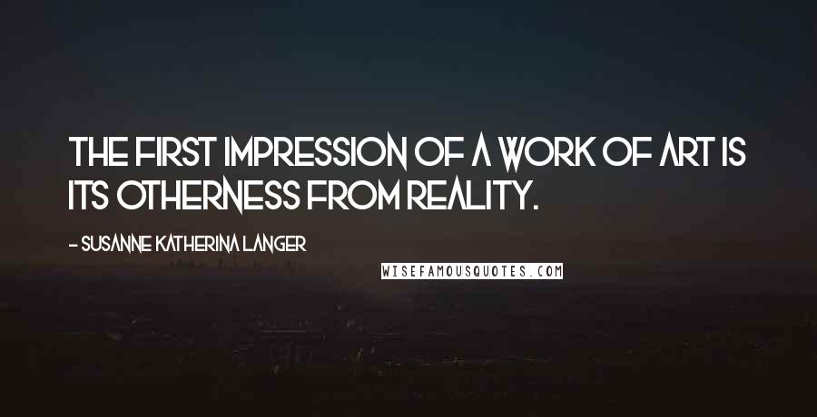 Susanne Katherina Langer Quotes: The first impression of a work of art is its otherness from reality.