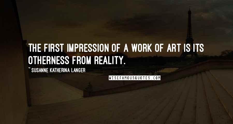 Susanne Katherina Langer Quotes: The first impression of a work of art is its otherness from reality.