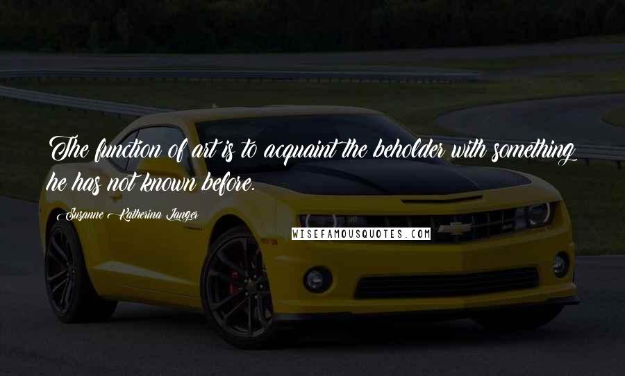 Susanne Katherina Langer Quotes: The function of art is to acquaint the beholder with something he has not known before.