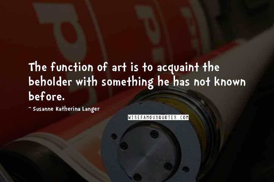 Susanne Katherina Langer Quotes: The function of art is to acquaint the beholder with something he has not known before.