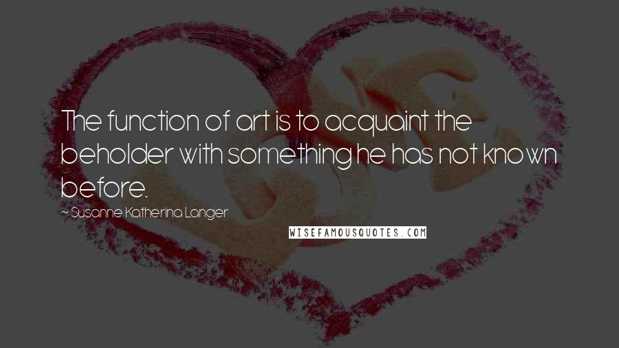 Susanne Katherina Langer Quotes: The function of art is to acquaint the beholder with something he has not known before.