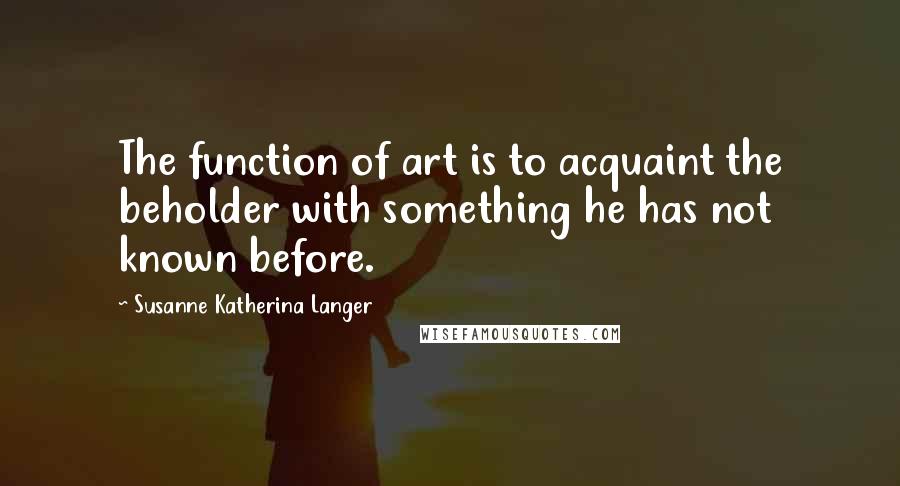 Susanne Katherina Langer Quotes: The function of art is to acquaint the beholder with something he has not known before.