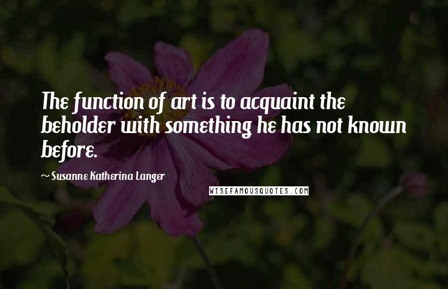 Susanne Katherina Langer Quotes: The function of art is to acquaint the beholder with something he has not known before.