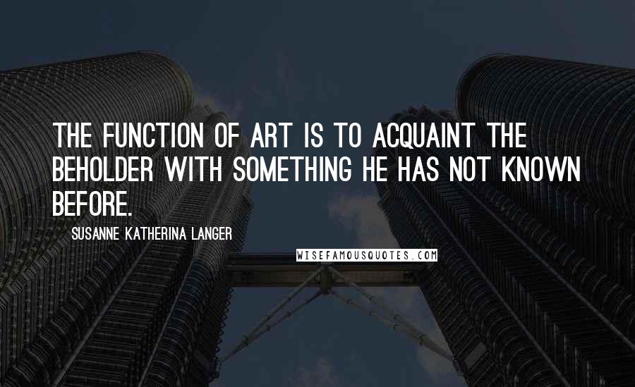 Susanne Katherina Langer Quotes: The function of art is to acquaint the beholder with something he has not known before.