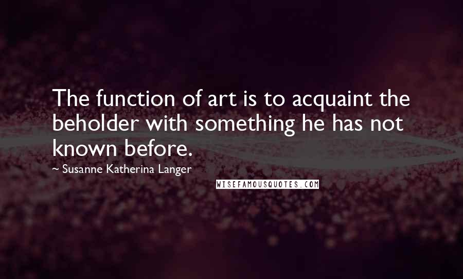 Susanne Katherina Langer Quotes: The function of art is to acquaint the beholder with something he has not known before.