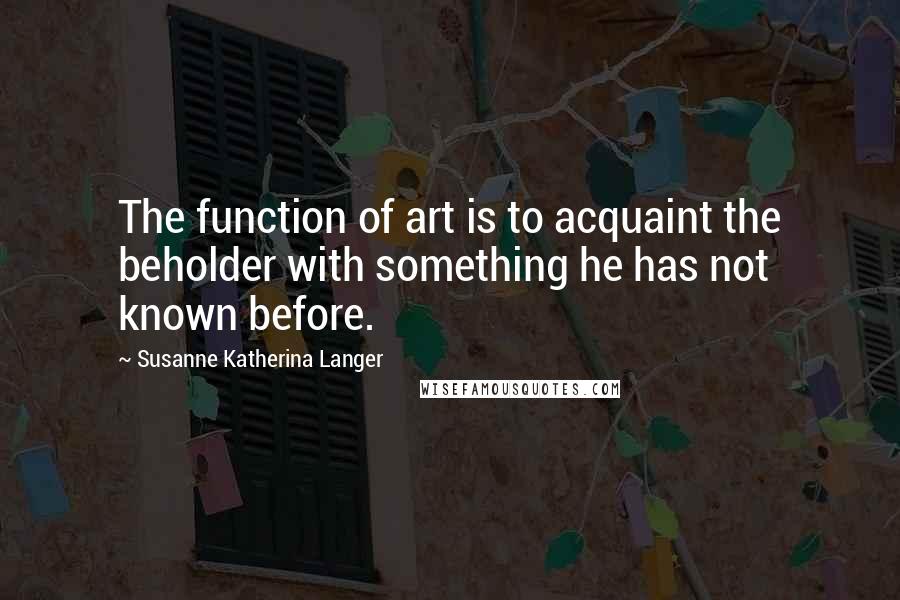 Susanne Katherina Langer Quotes: The function of art is to acquaint the beholder with something he has not known before.