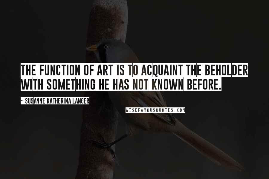 Susanne Katherina Langer Quotes: The function of art is to acquaint the beholder with something he has not known before.