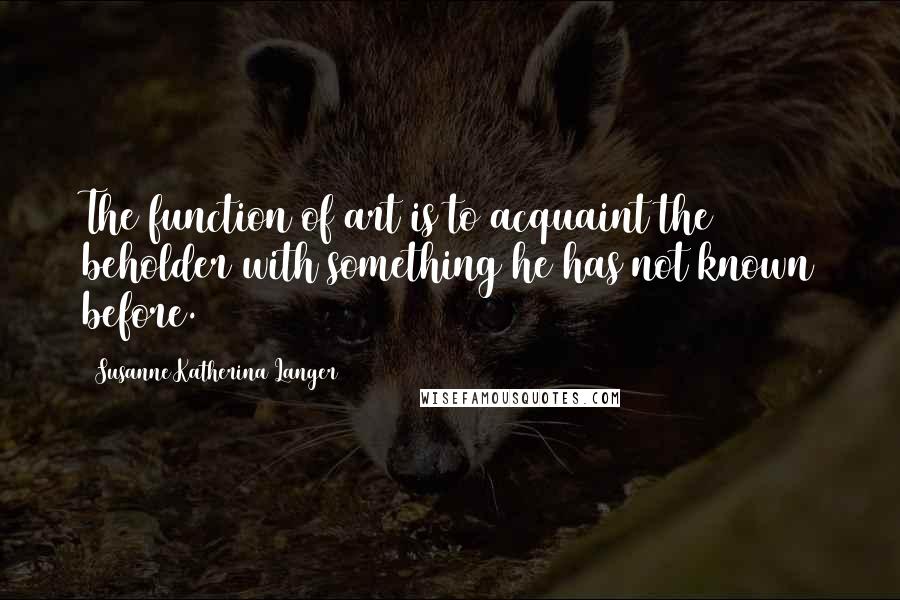 Susanne Katherina Langer Quotes: The function of art is to acquaint the beholder with something he has not known before.