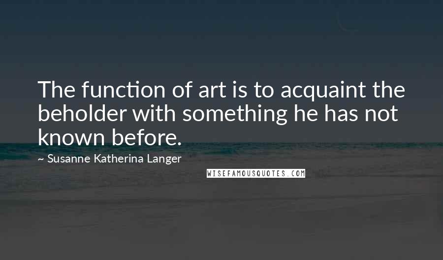Susanne Katherina Langer Quotes: The function of art is to acquaint the beholder with something he has not known before.