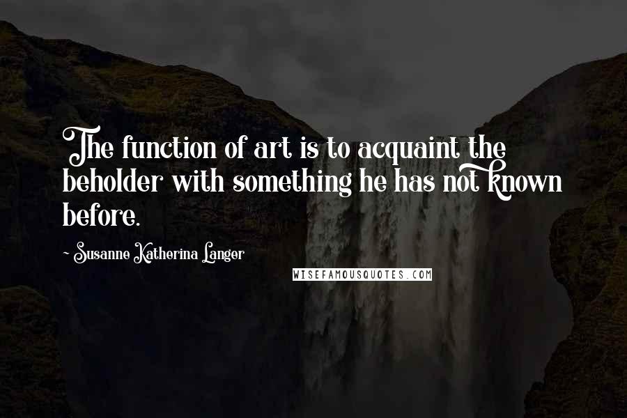 Susanne Katherina Langer Quotes: The function of art is to acquaint the beholder with something he has not known before.