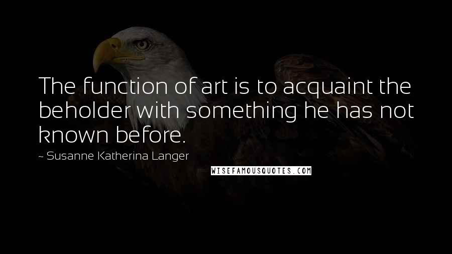 Susanne Katherina Langer Quotes: The function of art is to acquaint the beholder with something he has not known before.