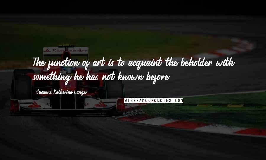 Susanne Katherina Langer Quotes: The function of art is to acquaint the beholder with something he has not known before.