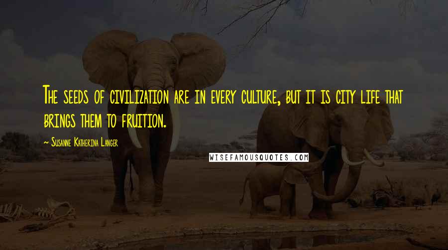 Susanne Katherina Langer Quotes: The seeds of civilization are in every culture, but it is city life that brings them to fruition.