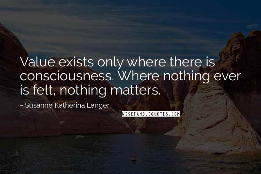 Susanne Katherina Langer Quotes: Value exists only where there is consciousness. Where nothing ever is felt, nothing matters.