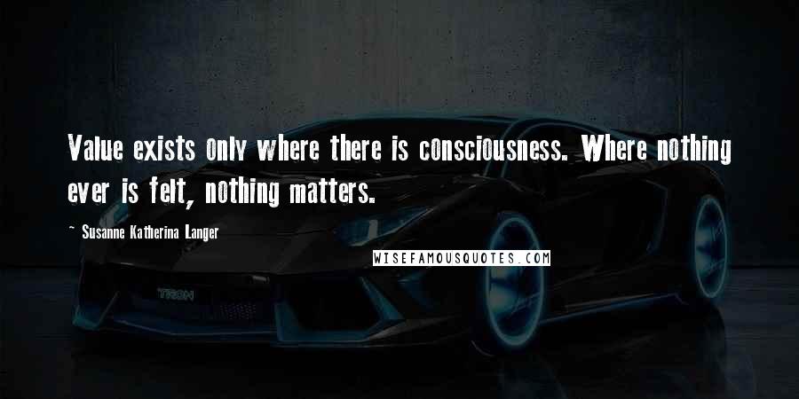 Susanne Katherina Langer Quotes: Value exists only where there is consciousness. Where nothing ever is felt, nothing matters.