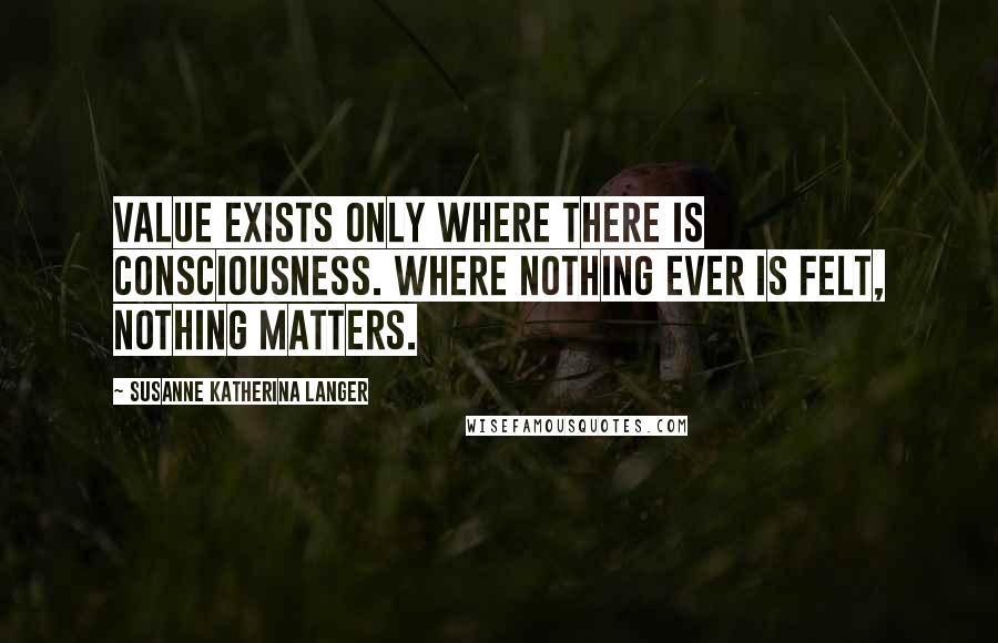 Susanne Katherina Langer Quotes: Value exists only where there is consciousness. Where nothing ever is felt, nothing matters.