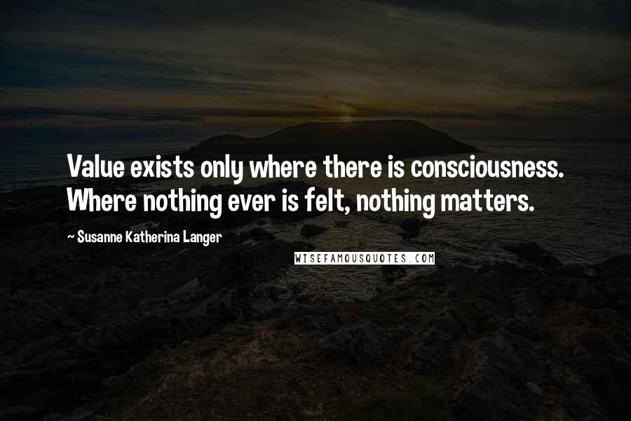 Susanne Katherina Langer Quotes: Value exists only where there is consciousness. Where nothing ever is felt, nothing matters.