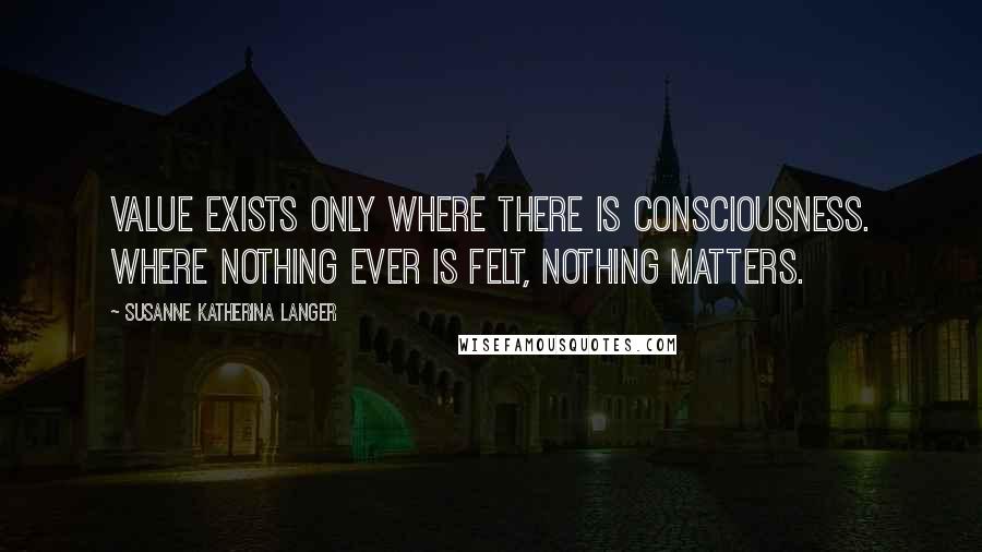 Susanne Katherina Langer Quotes: Value exists only where there is consciousness. Where nothing ever is felt, nothing matters.