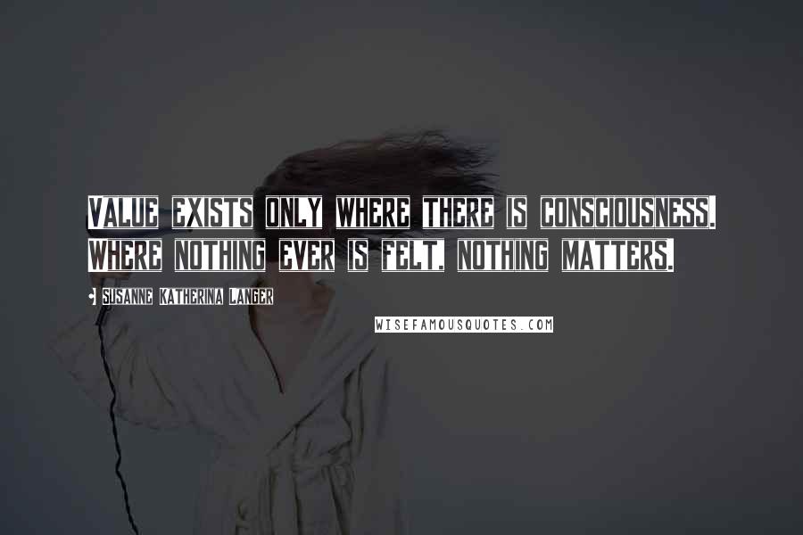 Susanne Katherina Langer Quotes: Value exists only where there is consciousness. Where nothing ever is felt, nothing matters.