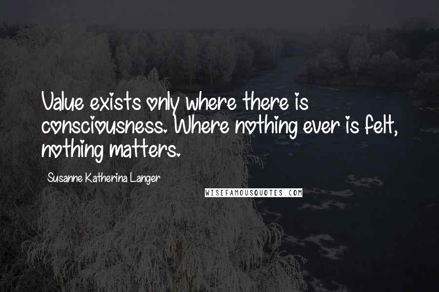 Susanne Katherina Langer Quotes: Value exists only where there is consciousness. Where nothing ever is felt, nothing matters.