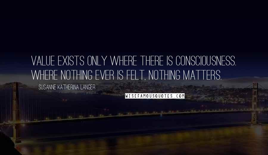 Susanne Katherina Langer Quotes: Value exists only where there is consciousness. Where nothing ever is felt, nothing matters.