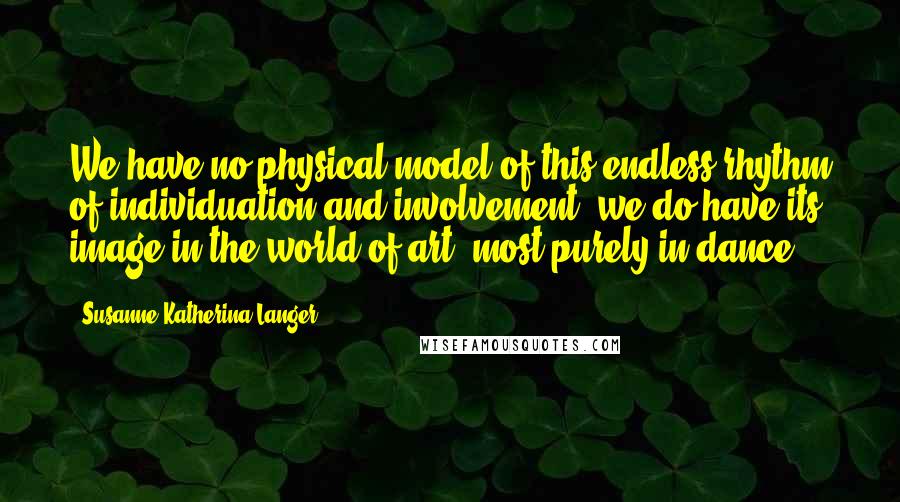 Susanne Katherina Langer Quotes: We have no physical model of this endless rhythm of individuation and involvement, we do have its image in the world of art, most purely in dance.