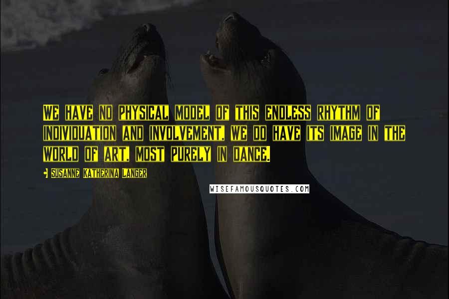 Susanne Katherina Langer Quotes: We have no physical model of this endless rhythm of individuation and involvement, we do have its image in the world of art, most purely in dance.