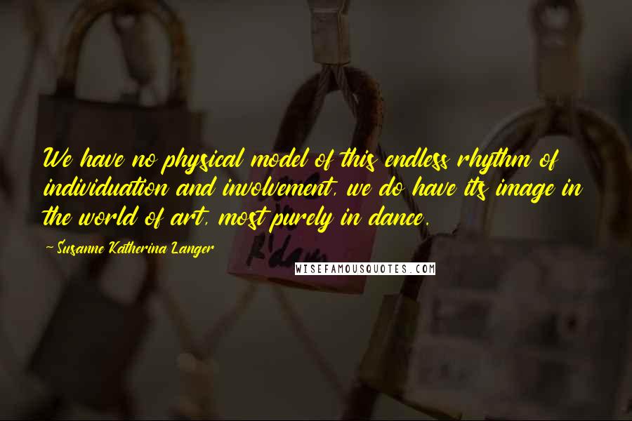 Susanne Katherina Langer Quotes: We have no physical model of this endless rhythm of individuation and involvement, we do have its image in the world of art, most purely in dance.