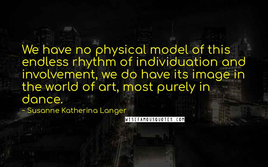Susanne Katherina Langer Quotes: We have no physical model of this endless rhythm of individuation and involvement, we do have its image in the world of art, most purely in dance.