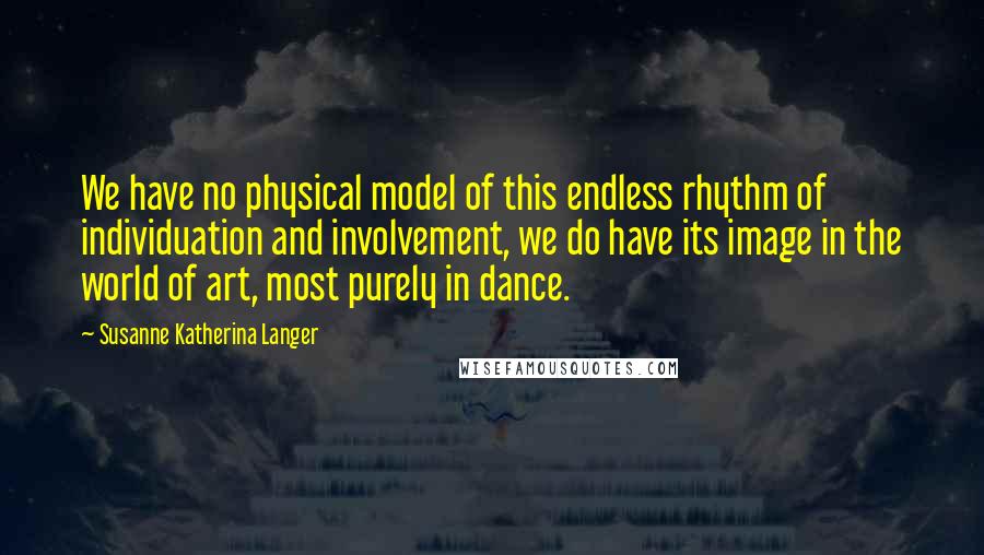 Susanne Katherina Langer Quotes: We have no physical model of this endless rhythm of individuation and involvement, we do have its image in the world of art, most purely in dance.