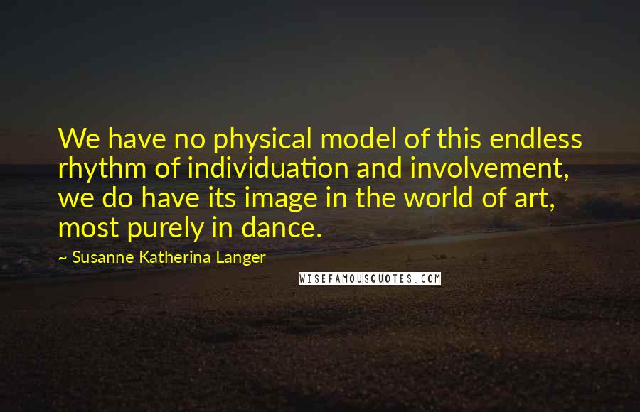 Susanne Katherina Langer Quotes: We have no physical model of this endless rhythm of individuation and involvement, we do have its image in the world of art, most purely in dance.