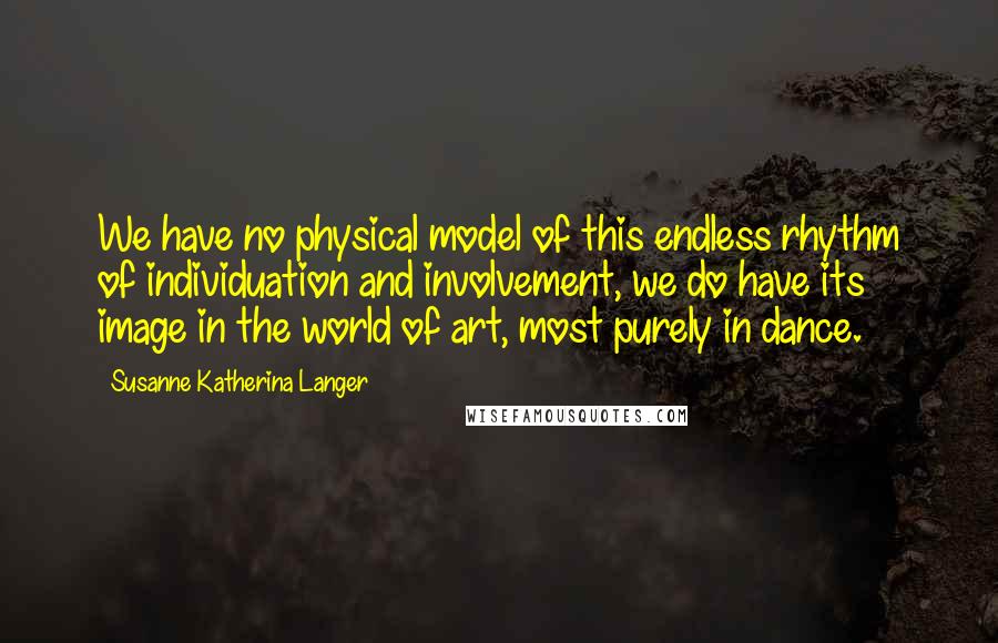 Susanne Katherina Langer Quotes: We have no physical model of this endless rhythm of individuation and involvement, we do have its image in the world of art, most purely in dance.
