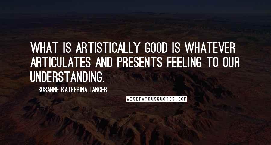 Susanne Katherina Langer Quotes: What is artistically good is whatever articulates and presents feeling to our understanding.