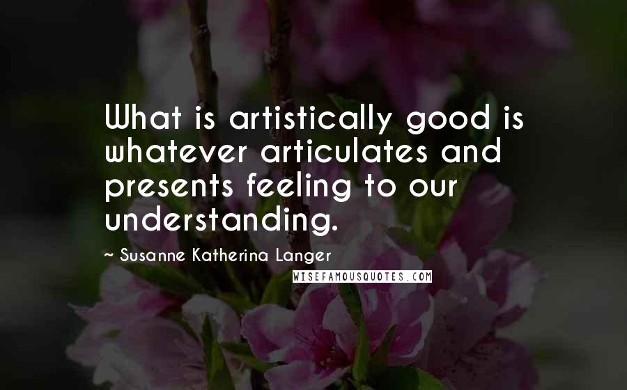 Susanne Katherina Langer Quotes: What is artistically good is whatever articulates and presents feeling to our understanding.