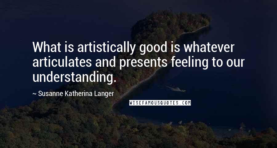 Susanne Katherina Langer Quotes: What is artistically good is whatever articulates and presents feeling to our understanding.