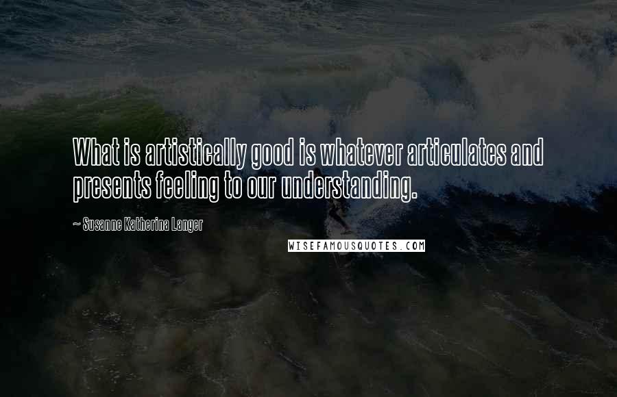 Susanne Katherina Langer Quotes: What is artistically good is whatever articulates and presents feeling to our understanding.