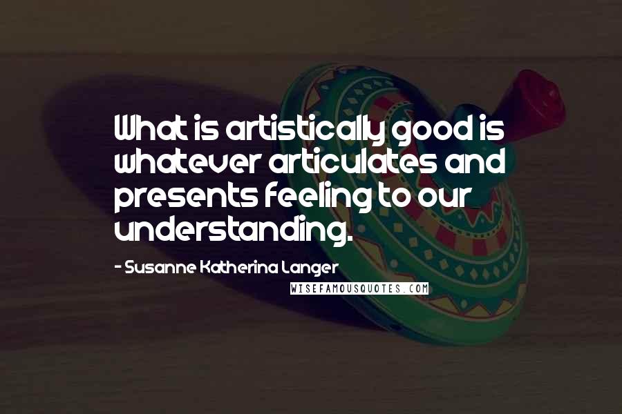 Susanne Katherina Langer Quotes: What is artistically good is whatever articulates and presents feeling to our understanding.